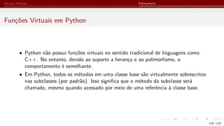Herança Múltipla Polimorfismo
Funções Virtuais em Python
• Python não possui funções virtuais no sentido tradicional de linguagens como
C++. No entanto, devido ao suporte a herança e ao polimorfismo, o
comportamento é semelhante.
• Em Python, todos os métodos em uma classe base são virtualmente sobrescritos
nas subclasses (por padrão). Isso significa que o método da subclasse será
chamado, mesmo quando acessado por meio de uma referência à classe base.
119 / 125
 