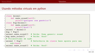 Herança Múltipla Polimorfismo
Usando métodos virtuais em python
1 class Animal:
2 def make_sound(self):
3 print("qualquer som genérico")
4 class Dog(Animal):
5 def make_sound(self):
6 print("Woof!")
7 animal = Animal ()
8 dog = Dog()
9 animal.make_sound () # Saída: Some generic sound
10 dog.make_sound () # Saída: Woof!
11 # Polimorfismo em ação
12 animal = Dog() # Referência da classe base aponta para uma
sub classe
13 animal.make_sound () # Saída: Woof!
120 / 125
 