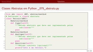 Herança Múltipla Polimorfismo
Classes Abstratas em Python _079_abstrata.py
1 from abc import ABC, abstractmethod
2 # Definindo a classe abstrata
3 class Veiculo(ABC):
4 @abstractmethod
5 def ligar(self):
6 """Método abstrato que deve ser implementado pelas
sub class es"""
7 pass
8 @abstractmethod
9 def desligar(self):
10 """Método abstrato que deve ser implementado pelas
sub class es"""
11 pass
12 def descricao(self):
13 """Método concreto (opcional)"""
14 print("Isto e um veículo.")
122 / 125
 