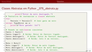 Herança Múltipla Polimorfismo
Classes Abstratas em Python _079_abstrata.py
27 print("Motor da moto desligado.")
28 # Tentativa de instanciar a classe abstrata
29 try:
30 Veiculo = Veiculo () # Isso gera um erro
31 except TypeError as e:
32 print(f"Erro gerado: {e}")
33
34 # Usando as sub class es concretas
35 Carro = Carro ()
36 Carro.ligar () # Saída: Motor do Carroro ligado.
37 Carro.desligar () # Saída: Motor do Carroro desligado.
38 Carro.descricao () # Saída: Isto é um veículo.
39
40 Moto = Moto ()
41 Moto.ligar () # Saída: Motor da moto ligado.
42 Moto.desligar () # Saída: Motor da moto desligado.
43 Moto.descricao () # Saída: Isto é um veículo. 124 / 125
 
