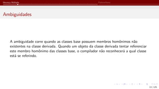 Herança Múltipla Polimorfismo
Ambiguidades
A ambiguidade corre quando as classes base possuem membros homônimos não
existentes na classe derivada. Quando um objeto da classe derivada tentar referenciar
este membro homônimo das classes base, o compilador não reconhecerá a qual classe
está se referindo.
13 / 125
 