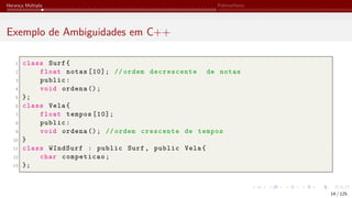 Herança Múltipla Polimorfismo
Exemplo de Ambiguidades em C++
1 class Surf{
2 float notas [10]; // ordem decrescente de notas
3 public:
4 void ordena ();
5 };
6 class Vela{
7 float tempos [10];
8 public:
9 void ordena (); // ordem crescente de tempos
10 }
11 class WIndSurf : public Surf, public Vela{
12 char competicao;
13 };
14 / 125
 