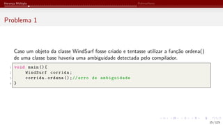 Herança Múltipla Polimorfismo
Problema 1
Caso um objeto da classe WindSurf fosse criado e tentasse utilizar a função ordena()
de uma classe base haveria uma ambiguidade detectada pelo compilador.
1 void main (){
2 WindSurf corrida;
3 corrida.ordena ();// erro de ambiguidade
4 }
15 / 125
 