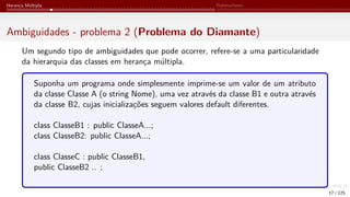 Herança Múltipla Polimorfismo
Ambiguidades - problema 2 (Problema do Diamante)
Um segundo tipo de ambiguidades que pode ocorrer, refere-se a uma particularidade
da hierarquia das classes em herança múltipla.
Suponha um programa onde simplesmente imprime-se um valor de um atributo
da classe Classe A (o string Nome), uma vez através da classe B1 e outra através
da classe B2, cujas inicializações seguem valores default diferentes.
class ClasseB1 : public ClasseA...;
class ClasseB2: public ClasseA...;
class ClasseC : public ClasseB1,
public ClasseB2 .. ;
17 / 125
 