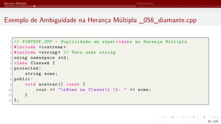 Herança Múltipla Polimorfismo
Exemplo de Ambiguidade na Herança Múltipla _056_diamante.cpp
1 // VIRTDUP.CPP - Duplicidade em super classe na Herança Multipla
2 #include <iostream >
3 #include <string > // Para usar string
4 using namespace std;
5 class ClasseA {
6 protected:
7 string nome;
8 public:
9 void mostrar () const {
10 cout << "nNome na Classet t: " << nome;
11 }
12 };
18 / 125
 