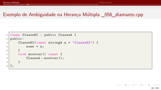 Herança Múltipla Polimorfismo
Exemplo de Ambiguidade na Herança Múltipla _056_diamante.cpp
22 class ClasseB2 : public ClasseA {
23 public:
24 ClasseB2(const string& n = "ClasseB2") {
25 nome = n;
26 }
27 void mostrar () const {
28 ClasseA :: mostrar ();
29 }
30 };
20 / 125
 