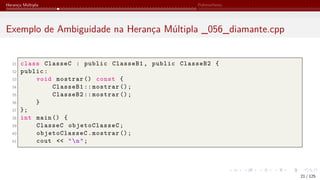 Herança Múltipla Polimorfismo
Exemplo de Ambiguidade na Herança Múltipla _056_diamante.cpp
31 class ClasseC : public ClasseB1, public ClasseB2 {
32 public:
33 void mostrar () const {
34 ClasseB1 :: mostrar ();
35 ClasseB2 :: mostrar ();
36 }
37 };
38 int main () {
39 ClasseC objetoClasseC;
40 objetoClasseC.mostrar ();
41 cout << "n";
21 / 125
 