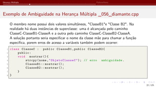 Herança Múltipla Polimorfismo
Exemplo de Ambiguidade na Herança Múltipla _056_diamante.cpp
O membro nome possui dois valores simultâneos, "ClasseB1"e "Classe B2". Na
realidade há duas instâncias de superclasse: uma é alcançada pelo caminho
ClasseC-ClasseB1-ClasseA e a outra pelo caminho ClasseC-ClasseB2-ClasseA.
A solução portanto seria especificar o nome da classe mãe para chamar a função
específica, porem erros de acesso a variáveis também podem ocorrer:
1 class ClasseC : public ClasseB1,public ClasseB2{
2 public:
3 void mostrar (){
4 strcpy(nome,"ObjetoClasseC"); // erro ambiguidade.
5 ClasseB1 :: mostrar ();
6 ClasseB2 :: mostrar ();
7 }
8 }
22 / 125
 