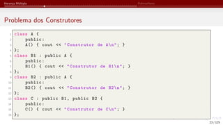 Herança Múltipla Polimorfismo
Problema dos Construtores
1 class A {
2 public:
3 A() { cout << "Construtor de An"; }
4 };
5 class B1 : public A {
6 public:
7 B1() { cout << "Construtor de B1n"; }
8 };
9 class B2 : public A {
10 public:
11 B2() { cout << "Construtor de B2n"; }
12 };
13 class C : public B1, public B2 {
14 public:
15 C() { cout << "Construtor de Cn"; }
16 };
23 / 125
 