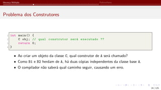 Herança Múltipla Polimorfismo
Problema dos Construtores
1 int main () {
2 C obj; // qual construtor será executado ??
3 return 0;
4 }
• Ao criar um objeto da classe C, qual construtor de A será chamado?
• Como B1 e B2 herdam de A, há duas cópias independentes da classe base A.
• O compilador não saberá qual caminho seguir, causando um erro.
24 / 125
 