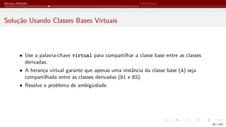 Herança Múltipla Polimorfismo
Solução Usando Classes Bases Virtuais
• Use a palavra-chave virtual para compartilhar a classe base entre as classes
derivadas.
• A herança virtual garante que apenas uma instância da classe base (A) seja
compartilhada entre as classes derivadas (B1 e B2).
• Resolve o problema de ambiguidade.
25 / 125
 