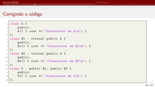 Herança Múltipla Polimorfismo
Corrigindo o código
1 class A {
2 public:
3 A() { cout << "Construtor de An"; }
4 };
5 class B1 : virtual public A {
6 public:
7 B1() { cout << "Construtor de B1n"; }
8 };
9 class B2 : virtual public A {
10 public:
11 B2() { cout << "Construtor de B2n"; }
12 };
13 class C : public B1, public B2 {
14 public:
15 C() { cout << "Construtor de Cn"; }
16 };
26 / 125
 