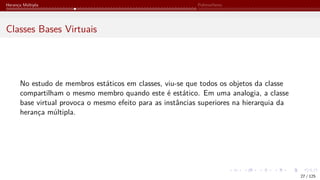 Herança Múltipla Polimorfismo
Classes Bases Virtuais
No estudo de membros estáticos em classes, viu-se que todos os objetos da classe
compartilham o mesmo membro quando este é estático. Em uma analogia, a classe
base virtual provoca o mesmo efeito para as instâncias superiores na hierarquia da
herança múltipla.
27 / 125
 