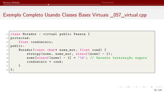 Herança Múltipla Polimorfismo
Exemplo Completo Usando Classes Bases Virtuais _057_virtual.cpp
13 class Morador : virtual public Pessoa {
14 protected:
15 float condominio;
16 public:
17 Morador(const char* nome_mor, float cond) {
18 strncpy(nome, nome_mor, sizeof(nome) - 1);
19 nome[sizeof(nome) - 1] = ’0’; // Garante terminação segura
20 condominio = cond;
21 }
22 };
34 / 125
 