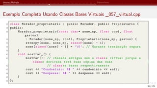 Herança Múltipla Polimorfismo
Exemplo Completo Usando Classes Bases Virtuais _057_virtual.cpp
33 class Morador_proprietario : public Morador, public Proprietario {
34 public:
35 Morador_proprietario (const char* nome_mp, float cond, float
gastos)
36 : Morador(nome_mp, cond), Proprietario(nome_mp, gastos) {
37 strncpy(nome, nome_mp, sizeof(nome) - 1);
38 nome[sizeof(nome) - 1] = ’0’; // Garante terminação segura
39 }
40 void mostrar_ () {
41 mostrar (); // chamada ambígua sem a classe virtual porque a
classe derivada terá duas cópias das duas
42 // class es bases respectivamente
43 cout << "Condomínio: R$ " << condominio << endl;
44 cout << "Despesas: R$ " << despesas << endl;
45 }
46 };
36 / 125
 