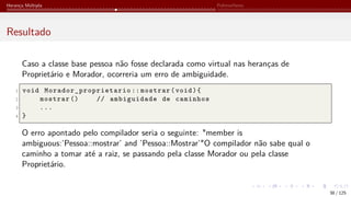 Herança Múltipla Polimorfismo
Resultado
Caso a classe base pessoa não fosse declarada como virtual nas heranças de
Proprietário e Morador, ocorreria um erro de ambiguidade.
1 void Morador_proprietario :: mostrar(void){
2 mostrar () // ambiguidade de caminhos
3 ...
4 }
O erro apontado pelo compilador seria o seguinte: "member is
ambiguous:’Pessoa::mostrar’ and ’Pessoa::Mostrar’"O compilador não sabe qual o
caminho a tomar até a raiz, se passando pela classe Morador ou pela classe
Proprietário.
38 / 125
 