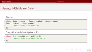 Herança Múltipla Polimorfismo
Herança Múltipla em C++
Sintaxe:
1 class Nome_ classe : [modificador] classe base1
2 [modificador] class ebase2{
3 // declaracao dos membros
4 };
O modificador default é private. Ex.
1 class D : public A, public C{
2 // declaração dos membros de D
3 };
4 / 125
 