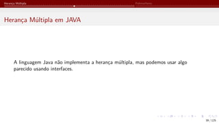 Herança Múltipla Polimorfismo
Herança Múltipla em JAVA
A linguagem Java não implementa a herança múltipla, mas podemos usar algo
parecido usando interfaces.
39 / 125
 