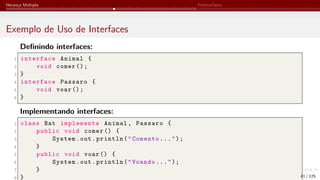 Herança Múltipla Polimorfismo
Exemplo de Uso de Interfaces
Definindo interfaces:
1 interface Animal {
2 void comer ();
3 }
4 interface Passaro {
5 void voar ();
6 }
Implementando interfaces:
1 class Bat implements Animal, Passaro {
2 public void comer () {
3 System.out.println("Comento...");
4 }
5 public void voar () {
6 System.out.println("Voando...");
7 }
8 } 41 / 125
 