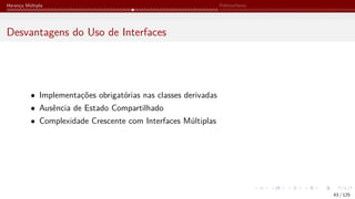 Herança Múltipla Polimorfismo
Desvantagens do Uso de Interfaces
• Implementações obrigatórias nas classes derivadas
• Ausência de Estado Compartilhado
• Complexidade Crescente com Interfaces Múltiplas
43 / 125
 