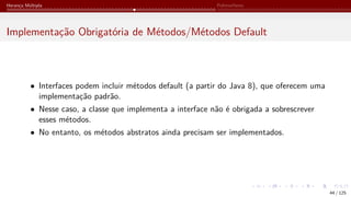 Herança Múltipla Polimorfismo
Implementação Obrigatória de Métodos/Métodos Default
• Interfaces podem incluir métodos default (a partir do Java 8), que oferecem uma
implementação padrão.
• Nesse caso, a classe que implementa a interface não é obrigada a sobrescrever
esses métodos.
• No entanto, os métodos abstratos ainda precisam ser implementados.
44 / 125
 