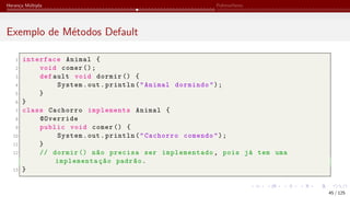 Herança Múltipla Polimorfismo
Exemplo de Métodos Default
1 interface Animal {
2 void comer ();
3 def ault void dormir () {
4 System.out.println("Animal dormindo");
5 }
6 }
7 class Cachorro implements Animal {
8 @Override
9 public void comer () {
10 System.out.println("Cachorro comendo");
11 }
12 // dormir () não precisa ser implementado, pois já tem uma
implementação padrão.
13 }
45 / 125
 