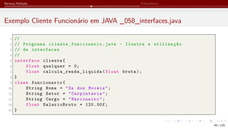Herança Múltipla Polimorfismo
Exemplo Cliente Funcionário em JAVA _058_interfaces.java
1 //
2 // Programa cliente_funcionario .java - Ilustra a utilização
3 // de interfaces
4 //
5 interface cliente{
6 float qualquer = 0;
7 float calcula_renda_liquida (float bruta);
8 }
9 class funcionario{
10 String Nome = "Ze dos Moveis";
11 String Setor = "Carpintaria";
12 String Cargo = "Marcineiro";
13 float SalarioBruto = 120.00f;
14 }
46 / 125
 