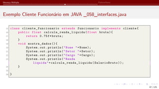 Herança Múltipla Polimorfismo
Exemplo Cliente Funcionário em JAVA _058_interfaces.java
15 class cliente_funcionario extends funcionario implements cliente{
16 public float calcula_renda_liquida (float bruta){
17 return 0.75f*bruta;
18 }
19 void mostra_dados (){
20 System.out.println("Nome "+Nome);
21 System.out.println("Setor "+Setor);
22 System.out.println("Cargo "+Cargo);
23 System.out.println("Renda
liquida"+ calcula_renda_liquida (SalarioBruto));
24 }
25
26 }
47 / 125
 