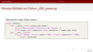 Herança Múltipla Polimorfismo
Herança Múltipla em Python _059_pessoa.py
Observemos classe Pessoa abaixo.
1 class Pessoa:
2 def __init__(self,nome,end,fone):
3 print("Executando Costrutor de Pessoa ")
4 self.nome,self.endereco,self.telefone = nome,end,fone
5 def __str__(self):
6 return "NOME: "+self.nome+" END. "+self.endereco+" FONE:
"+self.telefone
49 / 125
 