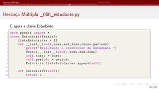 Herança Múltipla Polimorfismo
Herança Múltipla _060_estudante.py
E agora a classe Estudante.
1 from pessoa import *
2 class Estudante(Pessoa):
3 listaEstudantes = []
4 def __init__(self,nome,end,fone,curso,periodo):
5 print("Executando o construtor de Estudante ")
6 Pessoa.__init__(self, nome,end,fone)
7 self.curso = curso
8 self.periodo = periodo
9 Estudante. listaEstudantes .append(self)
10
11 def calculaIra(self):
12 return 0
50 / 125
 