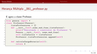 Herança Múltipla Polimorfismo
Herança Múltipla _061_professor.py
E agora a classe Professor.
1 from pessoa import *
2 class Professor(Pessoa):
3 listaProfessores = []
4 def __init__(self,nome,end,fone,listaCursos):
5 print("Executando o construtor de Professor ")
6 Pessoa.__init__(self, nome,end,fone)
7 self.listaCursos = listaCursos
8 Professor. listaProfessores .append(self)
9
10 def calculaCargaHoraria (self):
11 return 0
51 / 125
 