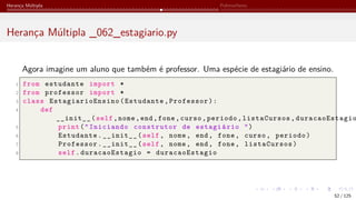 Herança Múltipla Polimorfismo
Herança Múltipla _062_estagiario.py
Agora imagine um aluno que também é professor. Uma espécie de estagiário de ensino.
1 from estudante import *
2 from professor import *
3 class EstagiarioEnsino (Estudante,Professor):
4 def
__init__(self,nome,end,fone,curso,periodo,listaCursos, duracaoEstagio
5 print("Iniciando construtor de estagiário ")
6 Estudante.__init__(self, nome, end, fone, curso, periodo)
7 Professor.__init__(self, nome, end, fone, listaCursos)
8 self.duracaoEstagio = duracaoEstagio
52 / 125
 