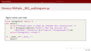 Herança Múltipla Polimorfismo
Herança Múltipla _063_usaEstagiario.py
Agora vamos usar tudo.
1 from estagiario import *
2 def main ():
3 print("Atenção para a ordem de chamada dos construtores ")
4 st = EstagiarioEnsino ("Pedro","Rua das Acacias 43",
"98213344","Mecânica",6,["logica","Programação"],24)
5 print("Estagiário criado")
6
7 if __name__ =="__main__":
8 main ()
53 / 125
 
