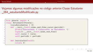 Herança Múltipla Polimorfismo
Vejamos algumas modificações no código anterior.Classe Estudante
_064_estudanteModificado.py
1 from pessoa import *
2 class Estudante(Pessoa):
3 listaEstudantes = []
4 def __init__(self,nome,end,fone,curso,periodo):
5 print("Executando o construtor de Estudante ")
6 super ().__init__(self,nome,end,fone)
7 self.curso = curso
8 self.periodo = periodo
9
10 def calculaIra(self):
11 return 0
56 / 125
 