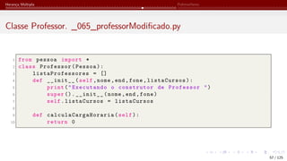 Herança Múltipla Polimorfismo
Classe Professor. _065_professorModificado.py
1 from pessoa import *
2 class Professor(Pessoa):
3 listaProfessores = []
4 def __init__(self,nome,end,fone,listaCursos):
5 print("Executando o construtor de Professor ")
6 super ().__init__(nome,end,fone)
7 self.listaCursos = listaCursos
8
9 def calculaCargaHoraria (self):
10 return 0
57 / 125
 