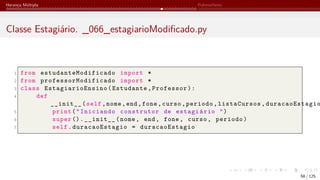 Herança Múltipla Polimorfismo
Classe Estagiário. _066_estagiarioModificado.py
1 from estudanteModificado import *
2 from professorModificado import *
3 class EstagiarioEnsino (Estudante,Professor):
4 def
__init__(self,nome,end,fone,curso,periodo,listaCursos, duracaoEstagio
5 print("Iniciando construtor de estagiário ")
6 super ().__init__(nome, end, fone, curso, periodo)
7 self.duracaoEstagio = duracaoEstagio
58 / 125
 