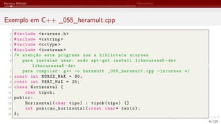 Herança Múltipla Polimorfismo
Exemplo em C++ _055_heramult.cpp
1 #include <ncurses.h>
2 #include <cstring >
3 #include <cctype >
4 #include <iostream >
5 /* atenção este programa usa a biblioteca ncurses
6 para instalar usar: sudo apt -get install libncurses5 -dev
libncursesw5 -dev
7 para compilar: g++ -o heramult _055_heramult.cpp -lncurses */
8 const int HORIZ_MAX = 80;
9 const int VERT_MAX = 25;
10 class Horizontal {
11 char tipoh;
12 public:
13 Horizontal(char tipo) : tipoh(tipo) {}
14 int posicao_horizontal (const char* texto);
15 };
6 / 125
 