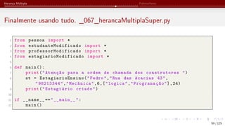 Herança Múltipla Polimorfismo
Finalmente usando tudo. _067_herancaMultiplaSuper.py
1 from pessoa import *
2 from estudanteModificado import *
3 from professorModificado import *
4 from estagiarioModificado import *
5
6 def main ():
7 print("Atenção para a ordem de chamada dos construtores ")
8 st = EstagiarioEnsino ("Pedro","Rua das Acacias 43",
"98213344","Mecânica",6,["logica","Programação"],24)
9 print("Estagiário criado")
10
11 if __name__ =="__main__":
12 main ()
59 / 125
 