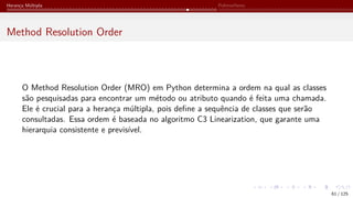 Herança Múltipla Polimorfismo
Method Resolution Order
O Method Resolution Order (MRO) em Python determina a ordem na qual as classes
são pesquisadas para encontrar um método ou atributo quando é feita uma chamada.
Ele é crucial para a herança múltipla, pois define a sequência de classes que serão
consultadas. Essa ordem é baseada no algoritmo C3 Linearization, que garante uma
hierarquia consistente e previsível.
61 / 125
 