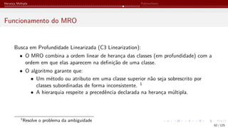 Herança Múltipla Polimorfismo
Funcionamento do MRO
Busca em Profundidade Linearizada (C3 Linearization):
• O MRO combina a ordem linear de herança das classes (em profundidade) com a
ordem em que elas aparecem na definição de uma classe.
• O algoritmo garante que:
• Um método ou atributo em uma classe superior não seja sobrescrito por
classes subordinadas de forma inconsistente. 1
• A hierarquia respeite a precedência declarada na herança múltipla.
1
Resolve o problema da ambiguidade
62 / 125
 