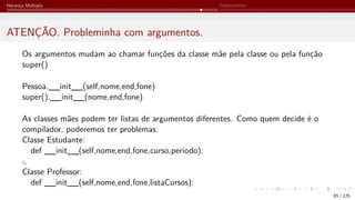 Herança Múltipla Polimorfismo
ATENÇÃO. Probleminha com argumentos.
Os argumentos mudam ao chamar funções da classe mãe pela classe ou pela função
super()
Pessoa.__init__(self,nome,end,fone)
super().__init__(nome,end,fone)
As classes mães podem ter listas de argumentos diferentes. Como quem decide é o
compilador, poderemos ter problemas.
Classe Estudante:
def __init__(self,nome,end,fone,curso,periodo):
˙
..
Classe Professor:
def __init__(self,nome,end,fone,listaCursos):
65 / 125
 