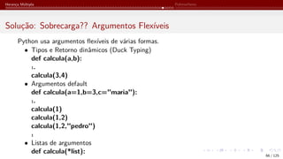 Herança Múltipla Polimorfismo
Solução: Sobrecarga?? Argumentos Flexíveis
Python usa argumentos flexíveis de várias formas.
• Tipos e Retorno dinâmicos (Duck Typing)
def calcula(a,b):
.̇.
calcula(3,4)
• Argumentos default
def calcula(a=1,b=3,c="maria"):
.̇.
calcula(1)
calcula(1,2)
calcula(1,2,"pedro")
.̇
• Listas de argumentos
def calcula(*list):
66 / 125
 