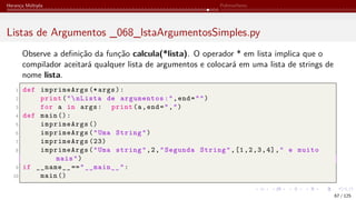 Herança Múltipla Polimorfismo
Listas de Argumentos _068_lstaArgumentosSimples.py
Observe a definição da função calcula(*lista). O operador * em lista implica que o
compilador aceitará qualquer lista de argumentos e colocará em uma lista de strings de
nome lista.
1 def imprimeArgs (* args):
2 print("nLista de argumentos:",end="")
3 for a in args: print(a,end=",")
4 def main ():
5 imprimeArgs ()
6 imprimeArgs("Uma String")
7 imprimeArgs (23)
8 imprimeArgs("Uma string",2,"Segunda String",[1,2,3,4]," e muito
mais")
9 if __name__ =="__main__":
10 main ()
67 / 125
 