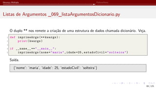 Herança Múltipla Polimorfismo
Listas de Argumentos _069_listaArgumentosDicionario.py
O duplo ** nos remete a criação de uma estrutura de dados chamada dicionário. Veja.
1 def imprimeArgs (** kwargs):
2 print(kwargs)
3
4 if __name__ =="__main__":
5 imprimeArgs(nome="maria",idade =25,estadoCivil="solteira")
Saída.
{’nome’: ’maria’, ’idade’: 25, ’estadoCivil’: ’solteira’}
69 / 125
 
