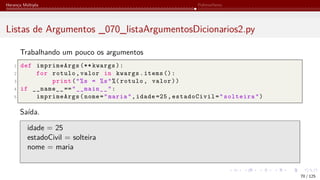 Herança Múltipla Polimorfismo
Listas de Argumentos _070_listaArgumentosDicionarios2.py
Trabalhando um pouco os argumentos
1 def imprimeArgs (** kwargs):
2 for rotulo,valor in kwargs.items ():
3 print("%s = %s"%( rotulo, valor))
4 if __name__ =="__main__":
5 imprimeArgs(nome="maria",idade =25,estadoCivil="solteira")
Saída.
idade = 25
estadoCivil = solteira
nome = maria
70 / 125
 