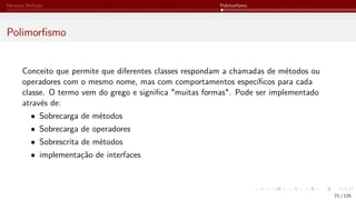 Herança Múltipla Polimorfismo
Polimorfismo
Conceito que permite que diferentes classes respondam a chamadas de métodos ou
operadores com o mesmo nome, mas com comportamentos específicos para cada
classe. O termo vem do grego e significa "muitas formas". Pode ser implementado
através de:
• Sobrecarga de métodos
• Sobrecarga de operadores
• Sobrescrita de métodos
• implementação de interfaces
71 / 125
 