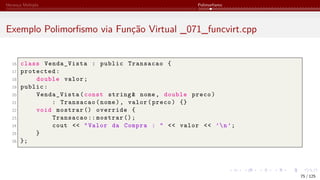 Herança Múltipla Polimorfismo
Exemplo Polimorfismo via Função Virtual _071_funcvirt.cpp
16 class Venda_Vista : public Transacao {
17 protected:
18 double valor;
19 public:
20 Venda_Vista(const string& nome, double preco)
21 : Transacao(nome), valor(preco) {}
22 void mostrar () override {
23 Transacao :: mostrar ();
24 cout << "Valor da Compra : " << valor << ’n’;
25 }
26 };
75 / 125
 