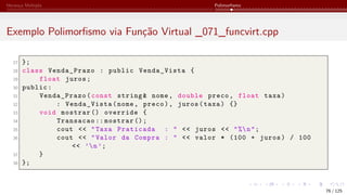 Herança Múltipla Polimorfismo
Exemplo Polimorfismo via Função Virtual _071_funcvirt.cpp
27 };
28 class Venda_Prazo : public Venda_Vista {
29 float juros;
30 public:
31 Venda_Prazo(const string& nome, double preco, float taxa)
32 : Venda_Vista(nome, preco), juros(taxa) {}
33 void mostrar () override {
34 Transacao :: mostrar ();
35 cout << "Taxa Praticada : " << juros << "%n";
36 cout << "Valor da Compra : " << valor * (100 + juros) / 100
<< ’n’;
37 }
38 };
76 / 125
 