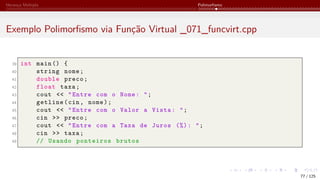 Herança Múltipla Polimorfismo
Exemplo Polimorfismo via Função Virtual _071_funcvirt.cpp
39 int main () {
40 string nome;
41 double preco;
42 float taxa;
43 cout << "Entre com o Nome: ";
44 getline(cin, nome);
45 cout << "Entre com o Valor a Vista: ";
46 cin >> preco;
47 cout << "Entre com a Taxa de Juros (%): ";
48 cin >> taxa;
49 // Usando ponteiros brutos
77 / 125
 