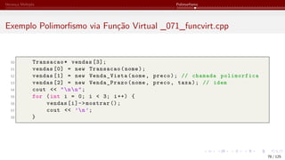 Herança Múltipla Polimorfismo
Exemplo Polimorfismo via Função Virtual _071_funcvirt.cpp
50 Transacao* vendas [3];
51 vendas [0] = new Transacao(nome);
52 vendas [1] = new Venda_Vista(nome, preco); // chamada polimorfica
53 vendas [2] = new Venda_Prazo(nome, preco, taxa); // idem
54 cout << "nn";
55 for (int i = 0; i < 3; i++) {
56 vendas[i]->mostrar ();
57 cout << ’n’;
58 }
78 / 125
 